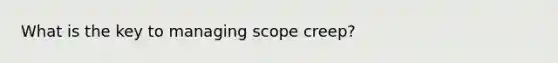 What is the key to managing scope creep?