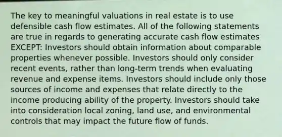 The key to meaningful valuations in real estate is to use defensible cash flow estimates. All of the following statements are true in regards to generating accurate cash flow estimates EXCEPT: Investors should obtain information about comparable properties whenever possible. Investors should only consider recent events, rather than long-term trends when evaluating revenue and expense items. Investors should include only those sources of income and expenses that relate directly to the income producing ability of the property. Investors should take into consideration local zoning, land use, and environmental controls that may impact the future flow of funds.