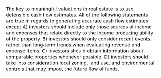 The key to meaningful valuations in real estate is to use defensible cash flow estimates. All of the following statements are true in regards to generating accurate cash flow estimates except A) investors should include only those sources of income and expenses that relate directly to the income producing ability of the property. B) investors should only consider recent events, rather than long-term trends when evaluating revenue and expense items. C) investors should obtain information about comparable properties whenever possible. D) investors should take into consideration local zoning, land use, and environmental controls that may impact the future flow of funds.