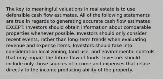 The key to meaningful valuations in real estate is to use defensible cash flow estimates. All of the following statements are true in regards to generating accurate cash flow estimates EXCEPT: Investors should obtain information about comparable properties whenever possible. Investors should only consider recent events, rather than long-term trends when evaluating revenue and expense items. Investors should take into consideration local zoning, land use, and environmental controls that may impact the future flow of funds. Investors should include only those sources of income and expenses that relate directly to the income producing ability of the property.