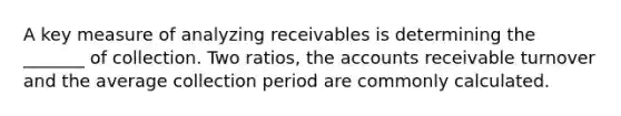 A key measure of analyzing receivables is determining the _______ of collection. Two ratios, the accounts receivable turnover and the average collection period are commonly calculated.