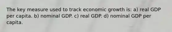 The key measure used to track economic growth is: a) real GDP per capita. b) nominal GDP. c) real GDP. d) nominal GDP per capita.