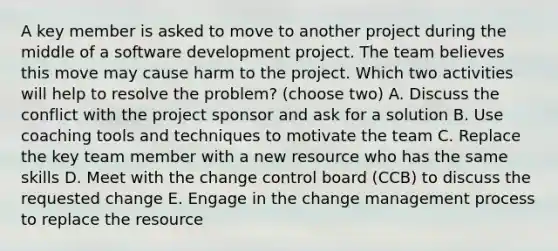 A key member is asked to move to another project during the middle of a software development project. The team believes this move may cause harm to the project. Which two activities will help to resolve the problem? (choose two) A. Discuss the conflict with the project sponsor and ask for a solution B. Use coaching tools and techniques to motivate the team C. Replace the key team member with a new resource who has the same skills D. Meet with the change control board (CCB) to discuss the requested change E. Engage in the change management process to replace the resource