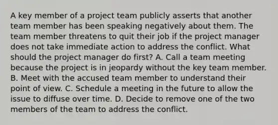 A key member of a project team publicly asserts that another team member has been speaking negatively about them. The team member threatens to quit their job if the project manager does not take immediate action to address the conflict. What should the project manager do first? A. Call a team meeting because the project is in jeopardy without the key team member. B. Meet with the accused team member to understand their point of view. C. Schedule a meeting in the future to allow the issue to diffuse over time. D. Decide to remove one of the two members of the team to address the conflict.