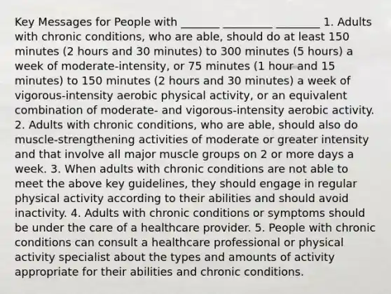 Key Messages for People with _______ _________ ________ 1. Adults with chronic conditions, who are able, should do at least 150 minutes (2 hours and 30 minutes) to 300 minutes (5 hours) a week of moderate-intensity, or 75 minutes (1 hour and 15 minutes) to 150 minutes (2 hours and 30 minutes) a week of vigorous-intensity aerobic physical activity, or an equivalent combination of moderate- and vigorous-intensity aerobic activity. 2. Adults with chronic conditions, who are able, should also do muscle-strengthening activities of moderate or greater intensity and that involve all major muscle groups on 2 or more days a week. 3. When adults with chronic conditions are not able to meet the above key guidelines, they should engage in regular physical activity according to their abilities and should avoid inactivity. 4. Adults with chronic conditions or symptoms should be under the care of a healthcare provider. 5. People with chronic conditions can consult a healthcare professional or physical activity specialist about the types and amounts of activity appropriate for their abilities and chronic conditions.