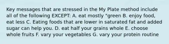 Key messages that are stressed in the My Plate method include all of the following EXCEPT: A. eat mostly "green B. enjoy food, eat less C. Eating foods that are lower in saturated fat and added sugar can help you. D. eat half your grains whole E. choose whole fruits F. vary your vegetables G. vary your protein routine