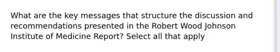 What are the key messages that structure the discussion and recommendations presented in the Robert Wood Johnson Institute of Medicine Report? Select all that apply