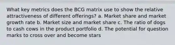 What key metrics does the BCG matrix use to show the relative attractiveness of different offerings? a. Market share and market growth rate b. Market size and market share c. The ratio of dogs to cash cows in the product portfolio d. The potential for question marks to cross over and become stars