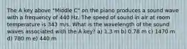 The A key above "Middle C" on the piano produces a sound wave with a frequency of 440 Hz. The speed of sound in air at room temperature is 343 m/s. What is the wavelength of the sound waves associated with the A key? a) 1.3 m b) 0.78 m c) 1470 m d) 780 m e) 440 m