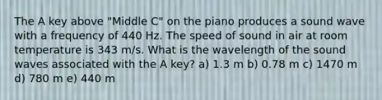 The A key above "Middle C" on the piano produces a sound wave with a frequency of 440 Hz. The speed of sound in air at room temperature is 343 m/s. What is the wavelength of the sound waves associated with the A key? a) 1.3 m b) 0.78 m c) 1470 m d) 780 m e) 440 m