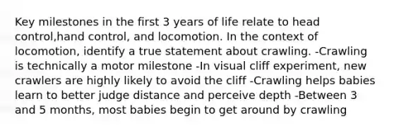 Key milestones in the first 3 years of life relate to head control,hand control, and locomotion. In the context of locomotion, identify a true statement about crawling. -Crawling is technically a motor milestone -In visual cliff experiment, new crawlers are highly likely to avoid the cliff -Crawling helps babies learn to better judge distance and perceive depth -Between 3 and 5 months, most babies begin to get around by crawling