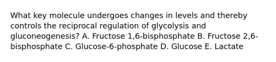 What key molecule undergoes changes in levels and thereby controls the reciprocal regulation of glycolysis and gluconeogenesis? A. Fructose 1,6-bisphosphate B. Fructose 2,6-bisphosphate C. Glucose-6-phosphate D. Glucose E. Lactate