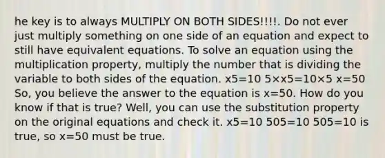 he key is to always MULTIPLY ON BOTH SIDES!!!!. Do not ever just multiply something on one side of an equation and expect to still have equivalent equations. To solve an equation using the multiplication property, multiply the number that is dividing the variable to both sides of the equation. x5=10 5×x5=10×5 x=50 So, you believe the answer to the equation is x=50. How do you know if that is true? Well, you can use the substitution property on the original equations and check it. x5=10 505=10 505=10 is true, so x=50 must be true.