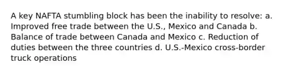 A key NAFTA stumbling block has been the inability to resolve: a. Improved free trade between the U.S., Mexico and Canada b. Balance of trade between Canada and Mexico c. Reduction of duties between the three countries d. U.S.-Mexico cross-border truck operations