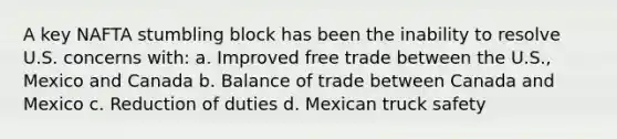 A key NAFTA stumbling block has been the inability to resolve U.S. concerns with: a. Improved free trade between the U.S., Mexico and Canada b. Balance of trade between Canada and Mexico c. Reduction of duties d. Mexican truck safety