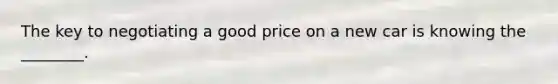 The key to negotiating a good price on a new car is knowing the ________.
