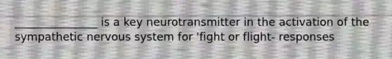 _______________ is a key neurotransmitter in the activation of the sympathetic nervous system for 'fight or flight- responses