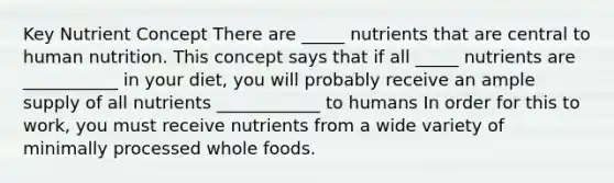 Key Nutrient Concept There are _____ nutrients that are central to human nutrition. This concept says that if all _____ nutrients are ___________ in your diet, you will probably receive an ample supply of all nutrients ____________ to humans In order for this to work, you must receive nutrients from a wide variety of minimally processed whole foods.