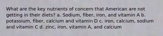 What are the key nutrients of concern that American are not getting in their diets? a. Sodium, fiber, iron, and vitamin A b. potassium, fiber, calcium and vitamin D c. iron, calcium, sodium and vitamin C d. zinc, iron, vitamin A, and calcium