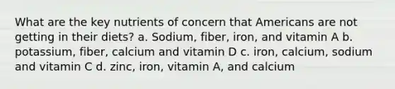 What are the key nutrients of concern that Americans are not getting in their diets? a. Sodium, fiber, iron, and vitamin A b. potassium, fiber, calcium and vitamin D c. iron, calcium, sodium and vitamin C d. zinc, iron, vitamin A, and calcium