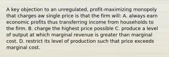 A key objection to an unregulated, profit-maximizing monopoly that charges aw single price is that the firm will: A. always earn economic profits thus transferring income from households to the firm. B. charge the highest price possible C. produce a level of output at which marginal revenue is greater than marginal cost. D. restrict its level of production such that price exceeds marginal cost.