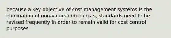 because a key objective of cost management systems is the elimination of non-value-added costs, standards need to be revised frequently in order to remain valid for cost control purposes