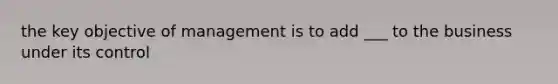 the key objective of management is to add ___ to the business under its control