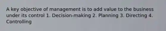 A key objective of management is to add value to the business under its control 1. Decision-making 2. Planning 3. Directing 4. Controlling