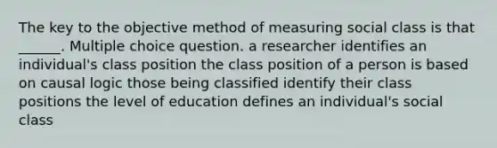 The key to the objective method of measuring social class is that ______. Multiple choice question. a researcher identifies an individual's class position the class position of a person is based on causal logic those being classified identify their class positions the level of education defines an individual's social class