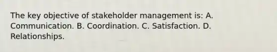 The key objective of stakeholder management is: A. Communication. B. Coordination. C. Satisfaction. D. Relationships.