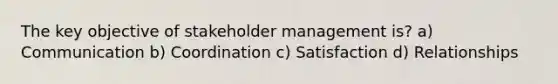 The key objective of stakeholder management is? a) Communication b) Coordination c) Satisfaction d) Relationships