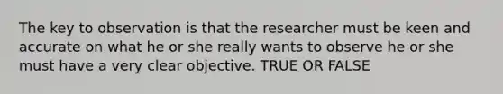 The key to observation is that the researcher must be keen and accurate on what he or she really wants to observe he or she must have a very clear objective. TRUE OR FALSE