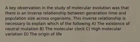 A key observation in the study of molecular evolution was that there is an inverse relationship between generation time and population size across organisms. This inverse relationship is necessary to explain which of the following A) The existence of neutral mutation B) The molecular clock C) High molecular variation D) The origin of life