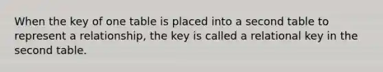 When the key of one table is placed into a second table to represent a relationship, the key is called a relational key in the second table.