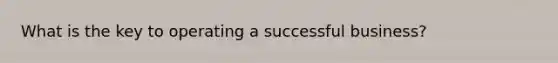 What is the key to operating a successful business?