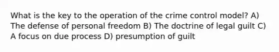 What is the key to the operation of the crime control model? A) The defense of personal freedom B) The doctrine of legal guilt C) A focus on due process D) presumption of guilt