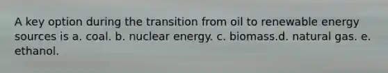 A key option during the transition from oil to renewable energy sources is a. coal. b. nuclear energy. c. biomass.d. natural gas. e. ethanol.