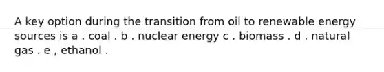 A key option during the transition from oil to renewable energy sources is a . coal . b . nuclear energy c . biomass . d . natural gas . e , ethanol .