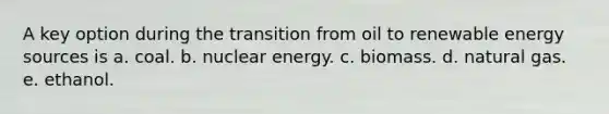 A key option during the transition from oil to renewable energy sources is a. coal. b. nuclear energy. c. biomass. d. natural gas. e. ethanol.