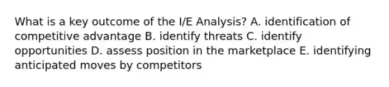 What is a key outcome of the I/E Analysis? A. identification of competitive advantage B. identify threats C. identify opportunities D. assess position in the marketplace E. identifying anticipated moves by competitors