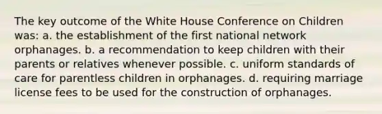 The key outcome of the White House Conference on Children was: a. the establishment of the first national network orphanages. b. a recommendation to keep children with their parents or relatives whenever possible. c. uniform standards of care for parentless children in orphanages. d. requiring marriage license fees to be used for the construction of orphanages.