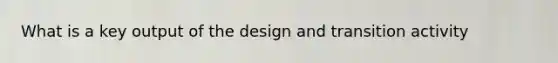 What is a key output of the design and transition activity