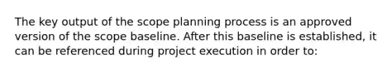 The key output of the scope planning process is an approved version of the scope baseline. After this baseline is established, it can be referenced during project execution in order to: