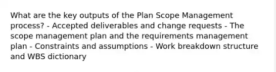 What are the key outputs of the Plan Scope Management process? - Accepted deliverables and change requests - The scope management plan and the requirements management plan - Constraints and assumptions - Work breakdown structure and WBS dictionary