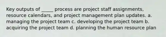 Key outputs of _____ process are project staff assignments, resource calendars, and project management plan updates. a. managing the project team c. developing the project team b. acquiring the project team d. planning the human resource plan