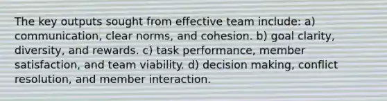 The key outputs sought from effective team include: a) communication, clear norms, and cohesion. b) goal clarity, diversity, and rewards. c) task performance, member satisfaction, and team viability. d) decision making, conflict resolution, and member interaction.