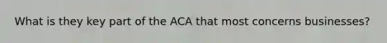 What is they key part of the ACA that most concerns businesses?