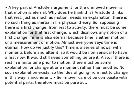 • A key part of Aristotle's argument for the unmoved mover is that motion is eternal. Why does he think this? Aristotle thinks that rest, just as much as motion, needs an explanation, there is no such thing as inertia in his physical theory. So, supposing there is a first change, from rest to activity, there must be some explanation for that first change, which disallows any notion of a first change. Time is also eternal because time is either motion or a measurement of motion. Almost everyone says time is eternal. How do we justify this? Time is a series of nows, with moments before and after it, so it would be non-sensical to have a first now. It would still need something before it. Also, if there is rest in infinite time prior to motion, there must be some explanation for change at one moment rather than another. No such explanation exists, so the idea of going from rest to change in this way is incoherent. • Self-mover cannot be composite with potential parts, therefore must be pure act.