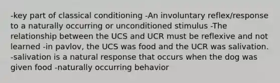 -key part of classical conditioning -An involuntary reflex/response to a naturally occurring or unconditioned stimulus -The relationship between the UCS and UCR must be reflexive and not learned -in pavlov, the UCS was food and the UCR was salivation. -salivation is a natural response that occurs when the dog was given food -naturally occurring behavior