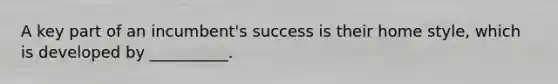 A key part of an incumbent's success is their home style, which is developed by __________.